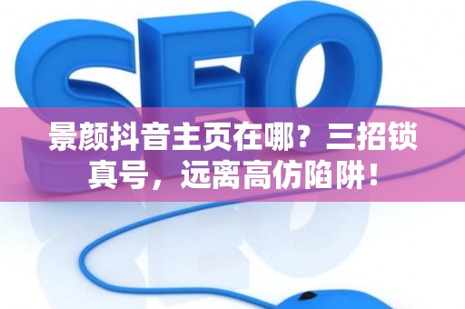 景颜抖音主页在哪?三招锁真号,远离高仿陷阱! 景颜抖音主页在哪?三招锁真号,远离高仿陷阱!