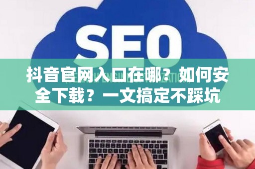 抖音官网入口在哪?如何安全下载?一文搞定不踩坑 抖音官网入口在哪?如何安全下载?一文搞定不踩坑
