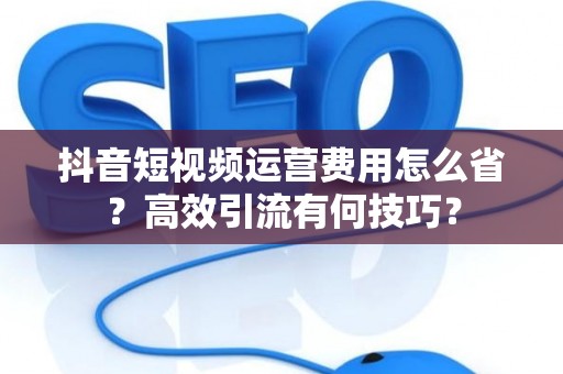 抖音短视频运营费用怎么省？高效引流有何技巧？