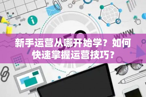 新手运营从哪开始学？如何快速掌握运营技巧？