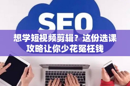 想学短视频剪辑？这份选课攻略让你少花冤枉钱