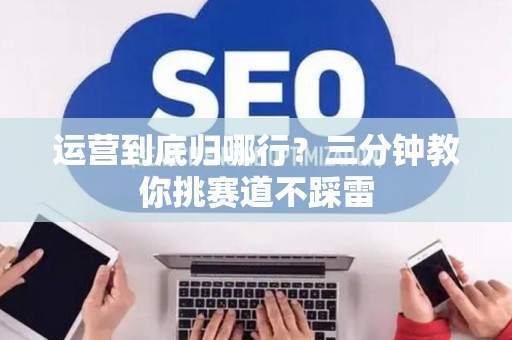运营到底归哪行?三分钟教你挑赛道不踩雷 运营到底归哪行?三分钟教你挑赛道不踩雷